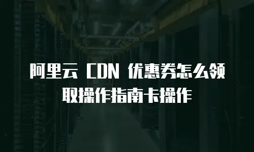 阿里云 CDN 优惠券怎么领取操作指南卡操作