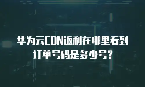 华为云CDN返利在哪里看到订单号码是多少号？
