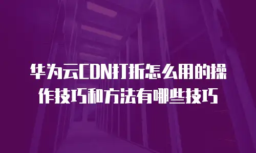 华为云CDN打折怎么用的操作技巧和方法有哪些技巧