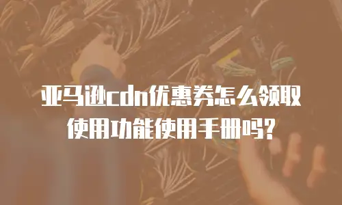 亚马逊cdn优惠券怎么领取使用功能使用手册吗?