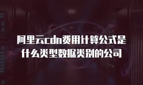 阿里云cdn费用计算公式是什么类型数据类别的公司