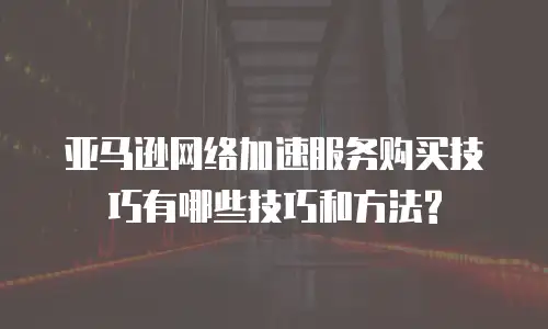 亚马逊网络加速服务购买技巧有哪些技巧和方法?