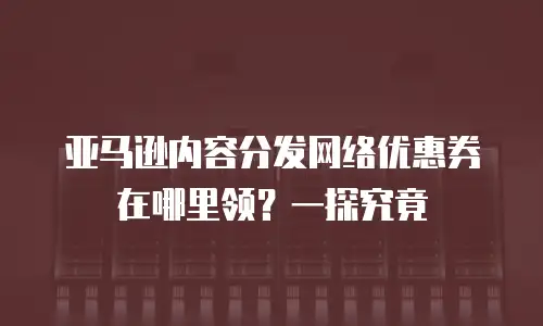 亚马逊内容分发网络优惠券在哪里领？一探究竟