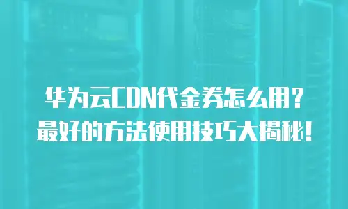 华为云CDN代金券怎么用？最好的方法使用技巧大揭秘！