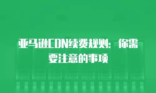 亚马逊CDN续费规则：你需要注意的事项