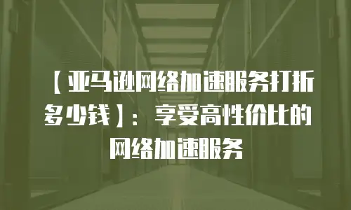 【亚马逊网络加速服务打折多少钱】：享受高性价比的网络加速服务