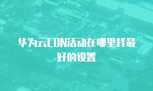华为云CDN活动在哪里找最好的设置
