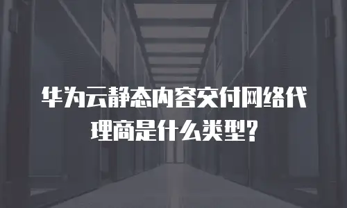 华为云静态内容交付网络代理商是什么类型?
