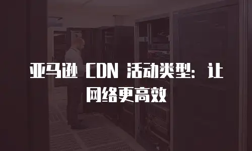 亚马逊 CDN 活动类型：让网络更高效