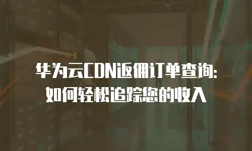 华为云CDN返佣订单查询：如何轻松追踪您的收入