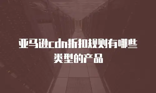 亚马逊cdn折扣规则有哪些类型的产品