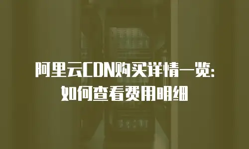 阿里云CDN购买详情一览：如何查看费用明细
