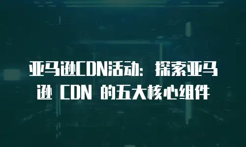 亚马逊CDN活动：探索亚马逊 CDN 的五大核心组件