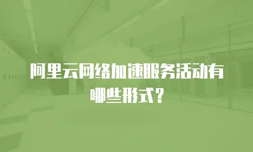 阿里云网络加速服务活动有哪些形式？