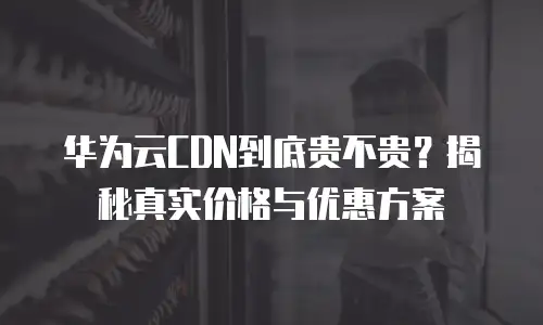华为云CDN到底贵不贵？揭秘真实价格与优惠方案