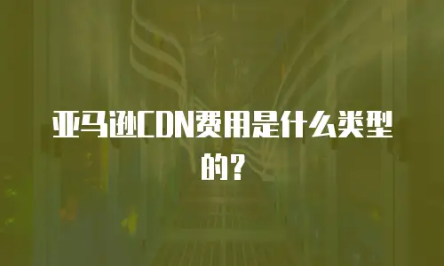亚马逊CDN费用是什么类型的？