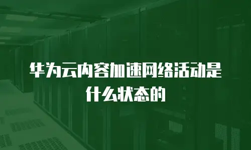 华为云内容加速网络活动是什么状态的