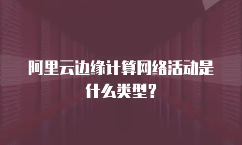 阿里云边缘计算网络活动是什么类型？