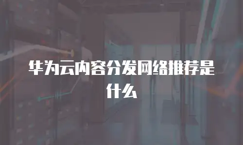 华为云内容分发网络推荐是什么