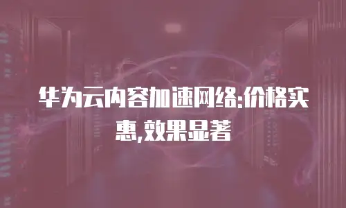 华为云内容加速网络:价格实惠,效果显著