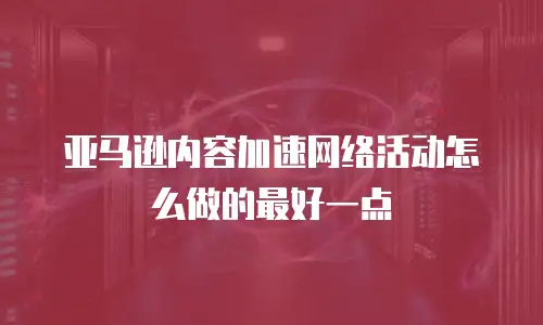 亚马逊内容加速网络活动怎么做的最好一点
