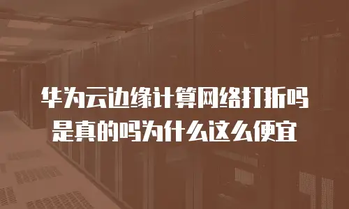 华为云边缘计算网络打折吗是真的吗为什么这么便宜
