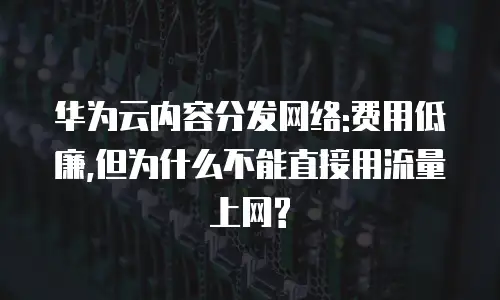 华为云内容分发网络:费用低廉,但为什么不能直接用流量上网?