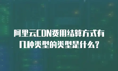 阿里云CDN费用结算方式有几种类型的类型是什么？