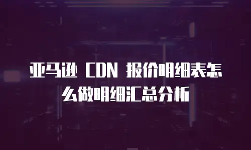 亚马逊 CDN 报价明细表怎么做明细汇总分析