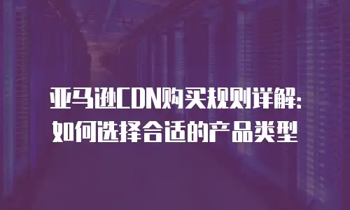亚马逊CDN购买规则详解：如何选择合适的产品类型