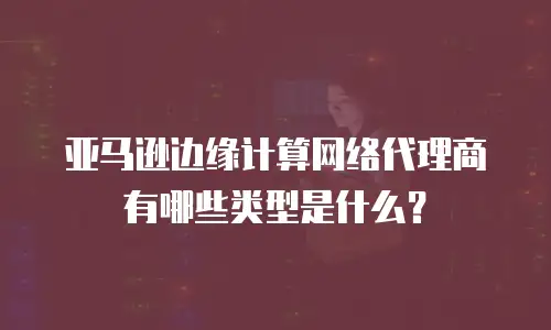 亚马逊边缘计算网络代理商有哪些类型是什么？