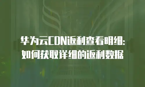 华为云CDN返利查看明细：如何获取详细的返利数据