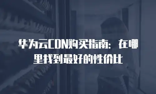 华为云CDN购买指南：在哪里找到最好的性价比