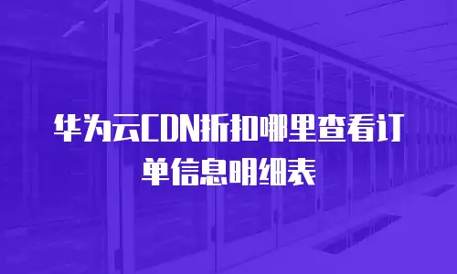华为云CDN折扣哪里查看订单信息明细表