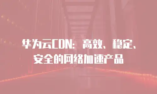 华为云CDN：高效、稳定、安全的网络加速产品

