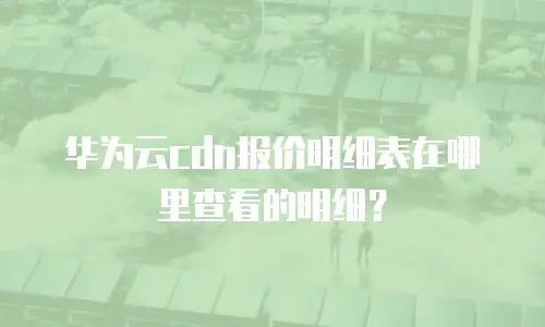 华为云cdn报价明细表在哪里查看的明细？