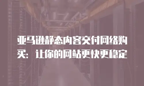 亚马逊静态内容交付网络购买：让你的网站更快更稳定
