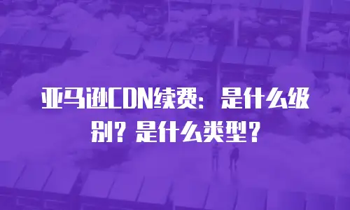 亚马逊CDN续费：是什么级别？是什么类型？