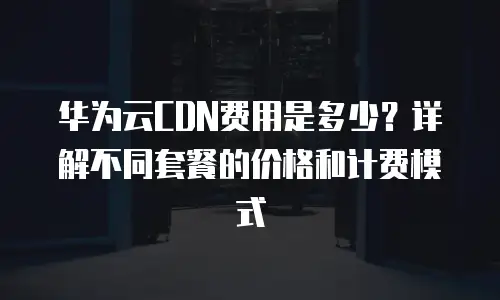 华为云CDN费用是多少？详解不同套餐的价格和计费模式