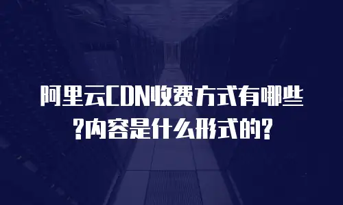 阿里云CDN收费方式有哪些?内容是什么形式的?