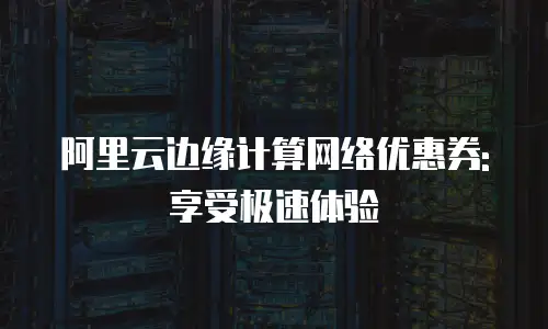 阿里云边缘计算网络优惠券: 享受极速体验