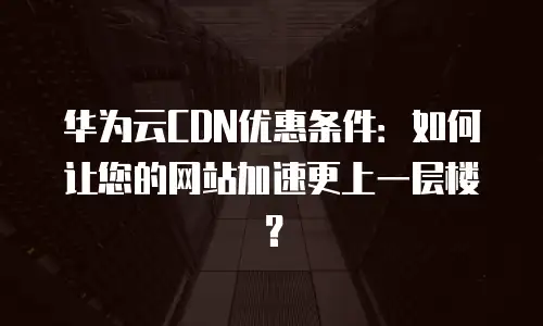 华为云CDN优惠条件：如何让您的网站加速更上一层楼？