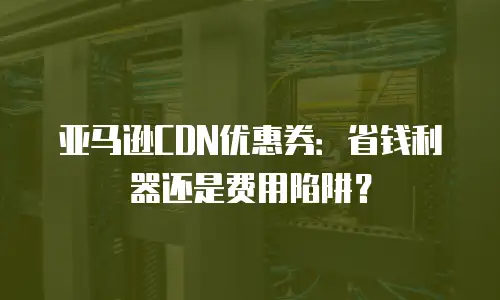 亚马逊CDN优惠券：省钱利器还是费用陷阱？