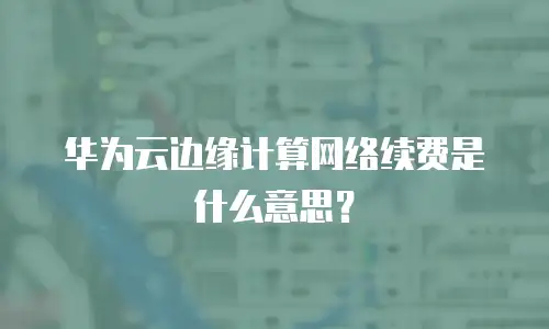 华为云边缘计算网络续费是什么意思？