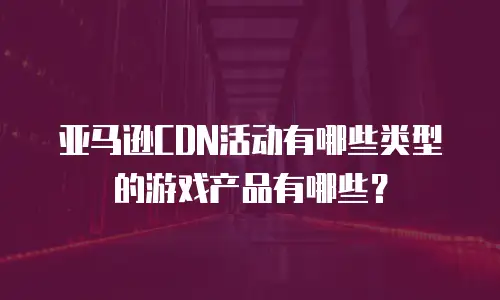 亚马逊CDN活动有哪些类型的游戏产品有哪些？