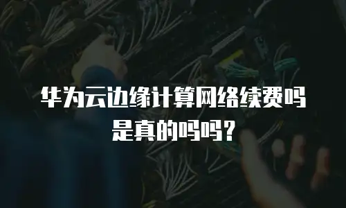 华为云边缘计算网络续费吗是真的吗吗？