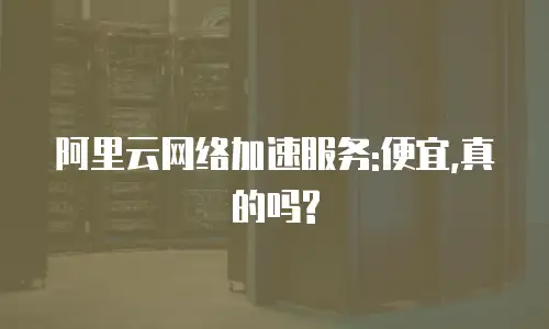 阿里云网络加速服务:便宜,真的吗?