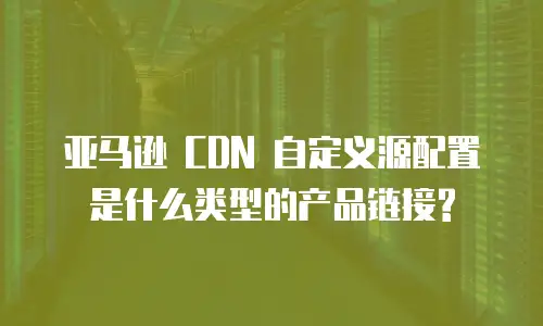 亚马逊 CDN 自定义源配置是什么类型的产品链接?