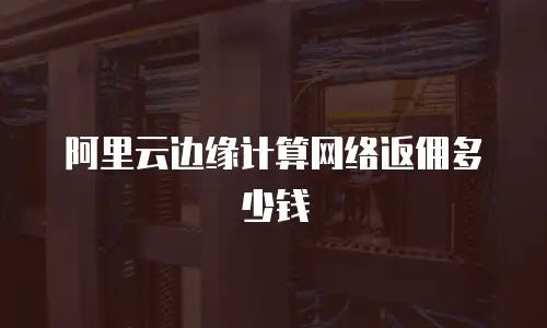 阿里云边缘计算网络返佣多少钱