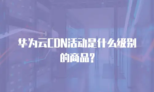 华为云CDN活动是什么级别的商品?